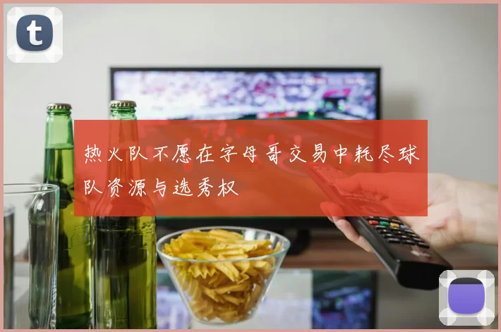 热火队不愿在字母哥交易中耗尽球队资源与选秀权