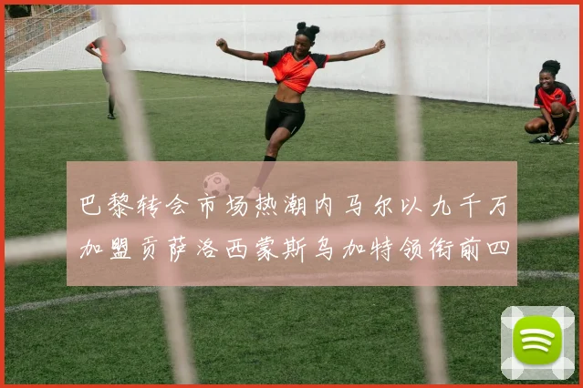巴黎转会市场热潮内马尔以九千万加盟贡萨洛西蒙斯乌加特领衔前四
