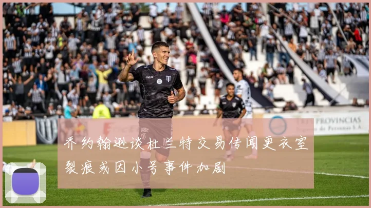 乔约翰逊谈杜兰特交易传闻更衣室裂痕或因小号事件加剧