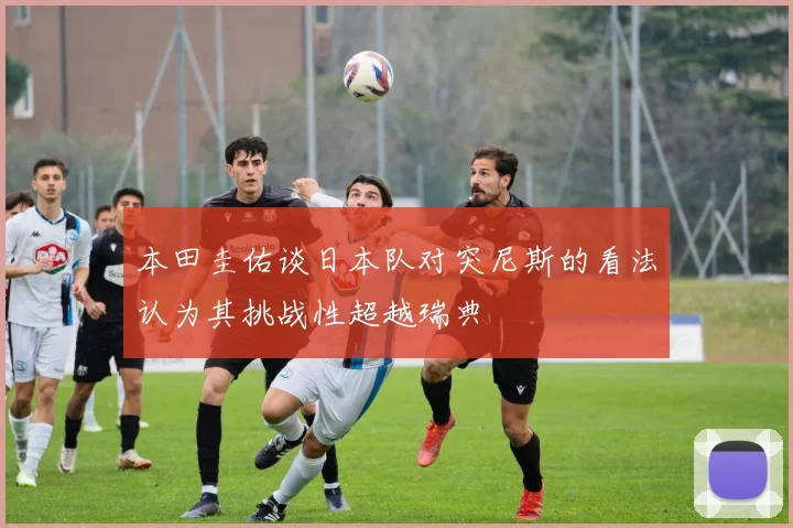 本田圭佑谈日本队对突尼斯的看法认为其挑战性超越瑞典