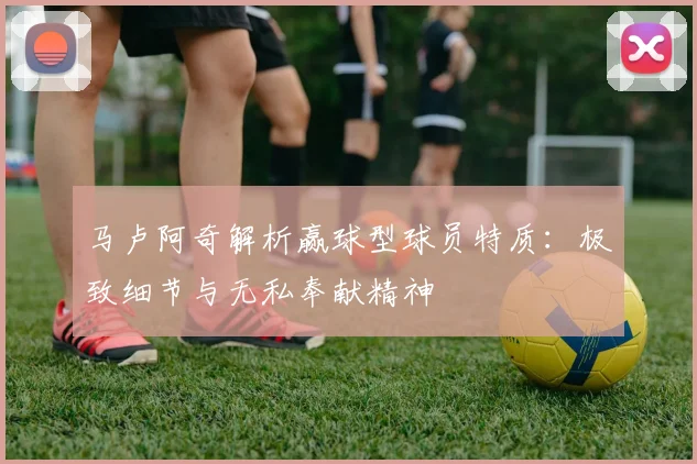 马卢阿奇解析赢球型球员特质：极致细节与无私奉献精神
