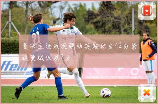 曼联主场表现强劲英超积分42分紧追曼城仅差3分