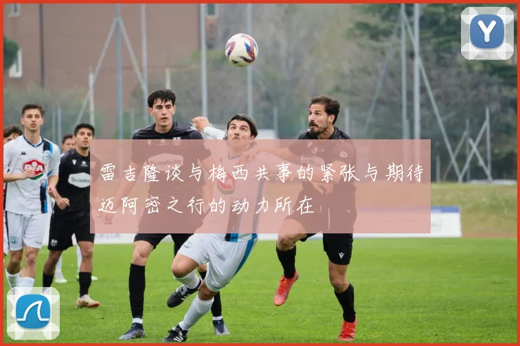 雷吉隆谈与梅西共事的紧张与期待迈阿密之行的动力所在