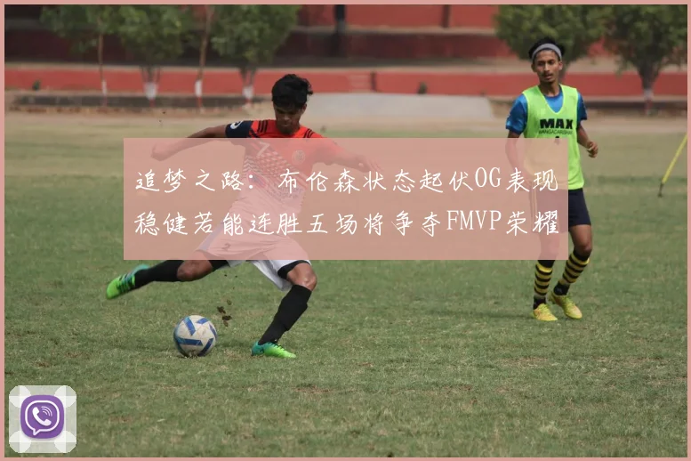 追梦之路：布伦森状态起伏OG表现稳健若能连胜五场将争夺FMVP荣耀