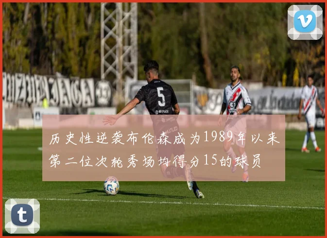 历史性逆袭布伦森成为1989年以来第二位次轮秀场均得分15的球员