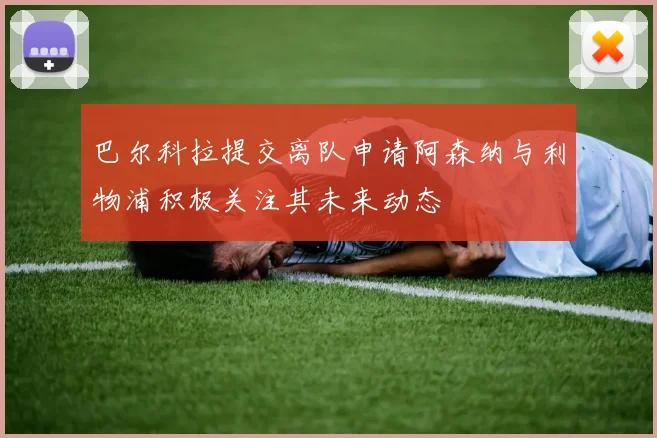 巴尔科拉提交离队申请阿森纳与利物浦积极关注其未来动态