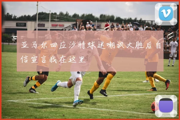 亚马尔回应沙特球迷嘲讽大胜后自信宣言我在这里