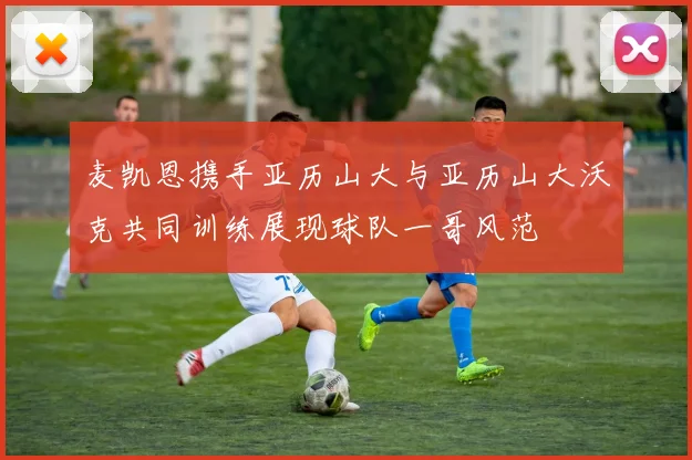 麦凯恩携手亚历山大与亚历山大沃克共同训练展现球队一哥风范