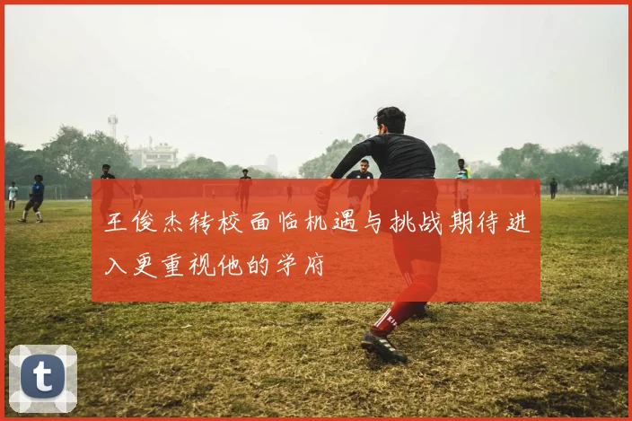 王俊杰转校面临机遇与挑战期待进入更重视他的学府
