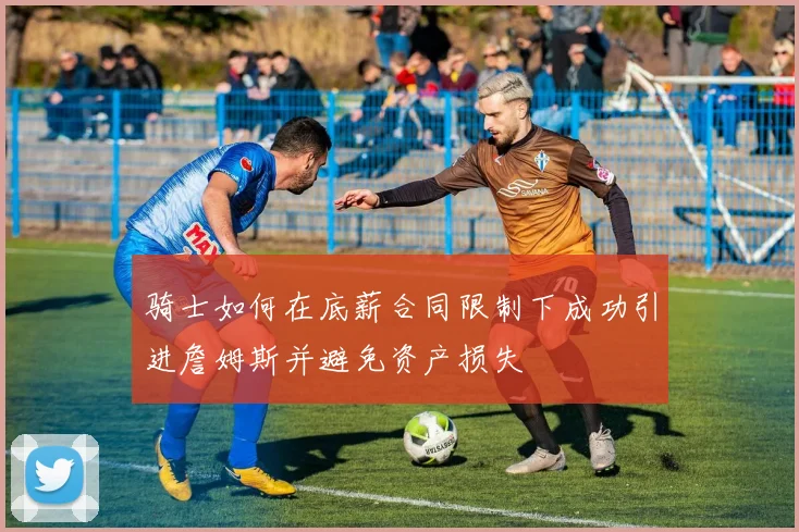 骑士如何在底薪合同限制下成功引进詹姆斯并避免资产损失