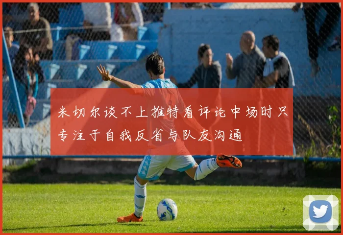 米切尔谈不上推特看评论中场时只专注于自我反省与队友沟通