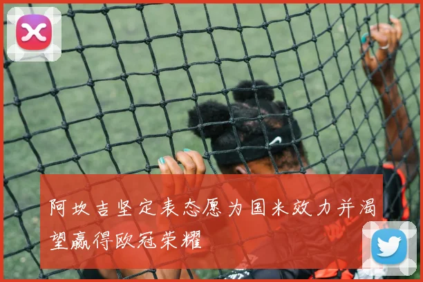 阿坎吉坚定表态愿为国米效力并渴望赢得欧冠荣耀