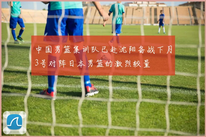 中国男篮集训队已赴沈阳备战下月3号对阵日本男篮的激烈较量