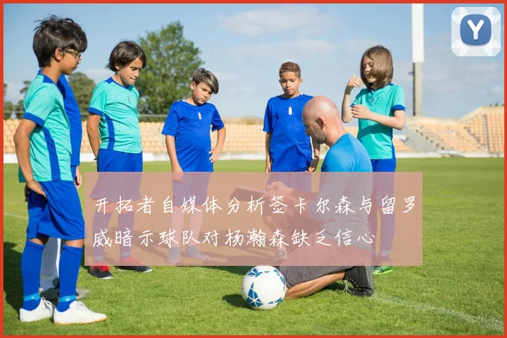 开拓者自媒体分析签卡尔森与留罗威暗示球队对杨瀚森缺乏信心