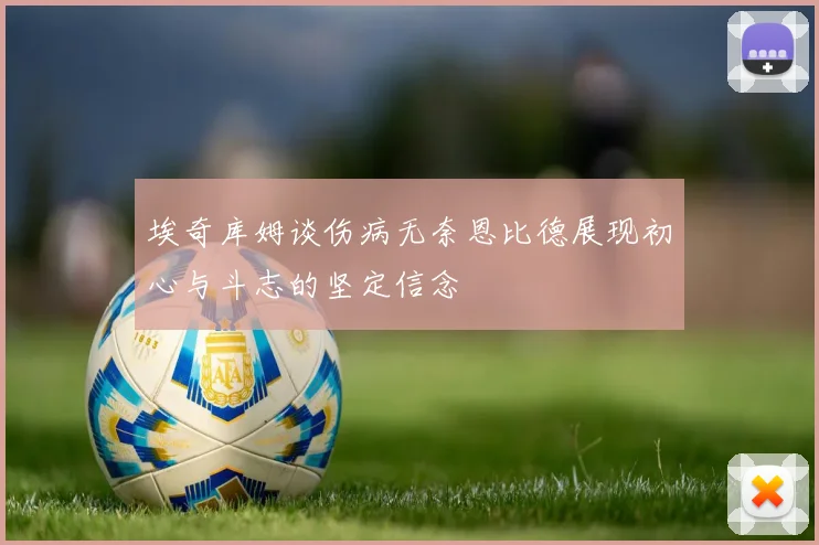 埃奇库姆谈伤病无奈恩比德展现初心与斗志的坚定信念