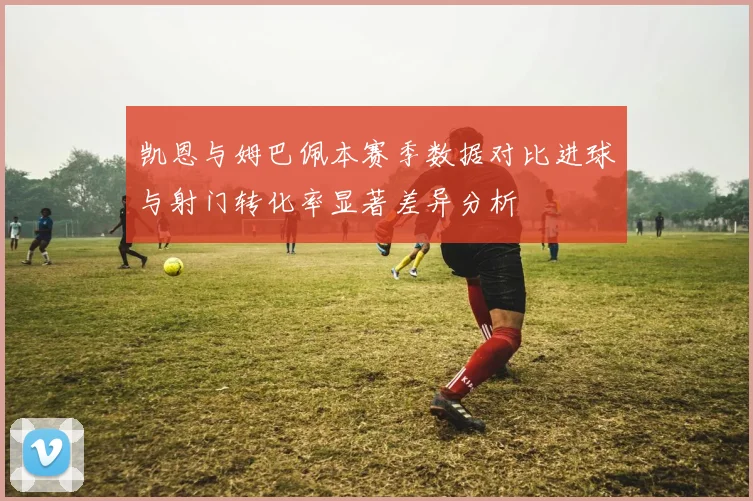 凯恩与姆巴佩本赛季数据对比进球与射门转化率显著差异分析
