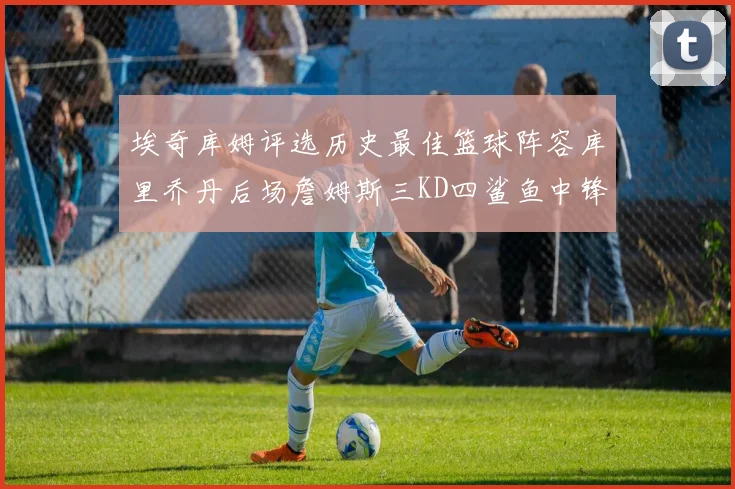 埃奇库姆评选历史最佳篮球阵容库里乔丹后场詹姆斯三KD四鲨鱼中锋