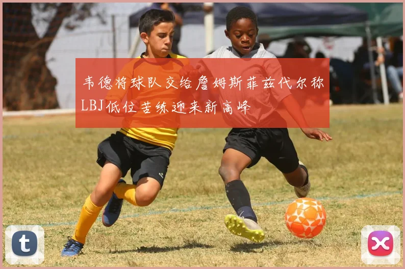 韦德将球队交给詹姆斯菲兹代尔称LBJ低位苦练迎来新高峰