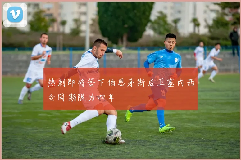 热刺即将签下伯恩茅斯后卫塞内西合同期限为四年
